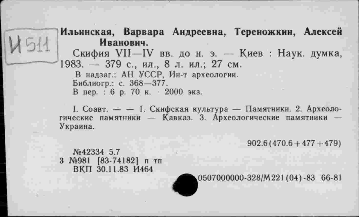 ﻿
Ильинская, Варвара Андреевна, Тереножкин, Алексей Иванович.
Скифия VII—IV вв. до н. э. — Киев : Наук, думка, ------igg3 — дуд с > ил , g л. ил.; 27 см.
В надзаг.: АН УССР, Ин-т археологии. Библиогр.: с. 368—377.
В пер. : 6 р. 70 к. 2000 экз.
I. Соавт. — — 1. Скифская культура — Памятники. 2. Археологические памятники — Кавказ. 3. Археологические памятники — Украина.
№42334 5.7
3 №981 [83-74182] п тп ВКП 30.11.83 И464
902.6(470.6 + 477 + 479)
0507000000-328/М221 (04)-83 66-81